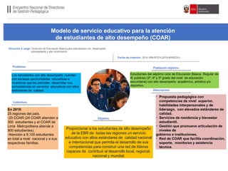 Población objetivo:
Cobertura
Proporcionar a los estudiantes de alto desempeño
de la EBR de todas las regiones un servicio
educativo con altos estándares de calidad nacional
e internacional que permita el desarrollo de sus
competencias para construir una red de líderes
capaces de contribuir al desarrollo local, regional,
nacional y mundial.
Dirección a cargo: Dirección de Educación Básica para estudiantes con desempeño
sobresaliente y alto rendimiento
Fecha de creación: 2014 (RMNº274-2014-MINEDU)
Objetivo
Descripción
Problema
Los estudiantes con alto desempeño cuentan
con escasas oportunidades educativas e
incentivos que les permitan desarrollar sus
competencias en servicios educativos con altos
estándares de calidad.
Estudiantes del séptimo ciclo de Educación Básica Regular de
IE públicas (3º, 4º y 5º grado del nivel de educación
secundaria) con alto desempeño académico, artístico y/o
deportivo.
En 2019:
25 regiones del país.
•25 COAR (24 COAR atienden a
300 estudiantes y el COAR de
Lima Metropolitana atiende a
900 estudiantes).
•Atención a 8,100 estudiantes
en total a nivel nacional y a sus
respectivas familias.
• Propuesta pedagógica con
competencias de nivel superior,
habilidades interpersonales y de
liderazgo, con elevados estándares de
calidad.
• Servicios de residencia y bienestar
estudiantil.
• Gestión que promueve articulación de
niveles de
gobierno e instituciones.
• Red de COAR que facilita coordinación,
soporte, monitoreo y asistencia
técnica.
Modelo de servicio educativo para la atención
de estudiantes de alto desempeño (COAR)
 