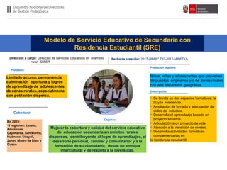 Modelo de Servicio Educativo de Secundaria con
Residencia Estudiantil (SRE)
Población objetivo:
Cobertura
Mejorar la cobertura y calidad del servicio educativo
de educación secundaria en ámbitos rurales
dispersos, contribuyendo al logro de aprendizajes, el
desarrollo personal, familiar y comunitario; y a la
formación de su ciudadanía, desde un enfoque
intercultural y de respeto a la diversidad.
Dirección a cargo: Dirección de Servicios Educativos en el ámbito
rural - DISER
Fecha de creación: 2017 (RM N° 732-2017-MINEDU).
Objetivo
Descripción
Problema
Limitado acceso, permanencia,
culminación oportuna y logros
de aprendizaje de adolescentes
de zonas rurales, especialmente
con población dispersa.
Niños, niñas y adolescentes que provienen
de pueblos originarios y/o de zonas rurales
con alta dispersión geográfica.
En 2019:
•9 regiones: Loreto,
Amazonas,
Cajamarca, San Martín,
Huánuco, Ucayali,
Junín, Madre de Dios y
Cusco.
• Se brinda en dos espacios formativos: la
IE y la residencia.
• Ampliación de jornada y adecuación de
ciclos de estudios.
• Desarrolla el aprendizaje basado en
proyecto situados.
• Articulación a un proyecto de vida
• Atención a la transición de niveles.
• Desarrolla actividades formativas
complementarias en
la residencia estudiantil.
 