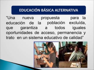 “Una nueva propuesta para la
educación de la población
que garantiza a todos
excluída,
iguales
oportunidades de acceso, permanencia y
trato en un sistema educativo de calidad”
EDUCACIÓN BÁSICA ALTERNATIVA
 