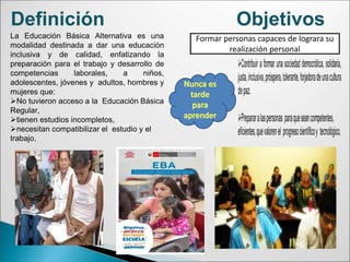 Definición
La Educación Básica Alternativa es una
modalidad destinada a dar una educación
inclusiva y de calidad, enfatizando la
preparación para el trabajo y desarrollo de
competencias laborales, a niños,
adolescentes, jóvenes y adultos, hombres y
mujeres que:
No tuvieron acceso a la Educación Básica
Regular,
tienen estudios incompletos,
necesitan compatibilizar el estudio y el
trabajo.
Objetivos
Formar personas capaces de lograra su
realización personal
 