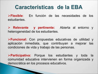 Flexible: En función de las necesidades de los
estudiantes.
Abierta al entorno y
 Relevante y pertinente:
heterogeneidad de los estudiantes.
Funcional: Con propuestas educativas de utilidad y
aplicación inmediata, que contribuyan a mejorar las
condiciones de vida y trabajo de las personas.
Participativa: Porque los estudiantes y toda la
comunidad educativa intervienen en forma organizada y
democrática en los procesos educativos.
 
