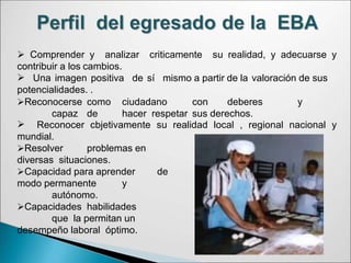  Comprender y analizar criticamente su realidad, y adecuarse y
contribuir a los cambios.
 Una imagen positiva de sí mismo a partir de la valoración de sus
potencialidades. .
Reconocerse como ciudadano con deberes y
capaz de hacer respetar sus derechos.
 Reconocer cbjetivamente su realidad local , regional nacional y
mundial.
Resolver problemas en
diversas situaciones.
Capacidad para aprender de
modo permanente y
autónomo.
Capacidades habilidades
que la permitan un
desempeño laboral óptimo.
 