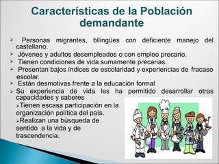 Características de la Población
demandante
 Personas migrantes, bilingües con deficiente manejo del
castellano.
Jóvenes y adultos desempleados o con empleo precario.
Tienen condiciones de vida sumamente precarias.


 Presentan bajos índices de escolaridad y experiencias de fracaso
escolar.
 Están desmotivas frente a la educación formal
 Su experiencia de vida les ha permitido desarrollar otras
capacidades y saberes
Tienen escasa participación en la
organización política del país.
Realizan una búsqueda de
sentido a la vida y de
trascendencia.
 