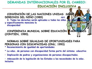 DEMANDAS INTERNACIONALES POR EL CAMBIO:
EDUCACIÓN INCLUSIVA
CONVENCIÓN DE LAS NACIONES UNIDAS SOBRE LOS
DERECHOS DEL NIÑO (1989) Art.
3. Todos los derechos serán aplicados a todos los niños sin discriminación,
y específicamente menciona la
discapacidad
CONFERENCIA MUNDIAL SOBRE EDUCACIÓN PARA TODOS
(JONTIEN, 1990).
NORMAS SOBRE IGUALDAD DE OPORTUNIDADES PARA
PERSONAS CON DISCAPACIDAD (ONU, 1993)
* Reconocimiento de igualdad de oportunidades
* La educ. de personas con discapacidad forme parte del sistema educativo
• Implicación de padres y organizaciones de personas discapacitadas.
• Adecuación de la legislación de los Estados a las necesidades de la educ.
inclusiva
 