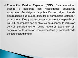  Educación Básica Especial (EBE). Esta modalidad
atiende a personas con necesidades educativas
especiales. Se dirige a la población con algún tipo de
discapacidad que pueda dificultar el aprendizaje estándar,
así como a niños y adolescentes con talentos específicos.
La EBE se imparte con el objetivo de alcanzar la inclusión
de sus participantes en aulas regulares (todo ello, sin
perjuicio de la atención complementaria y personalizada
de estos estudiantes)
 