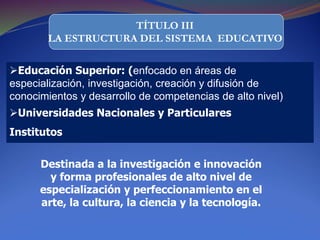 TÍTULO III
LA ESTRUCTURA DEL SISTEMA EDUCATIVO
Educación Superior: (enfocado en áreas de
especialización, investigación, creación y difusión de
conocimientos y desarrollo de competencias de alto nivel)
Universidades Nacionales y Particulares
Institutos
Destinada a la investigación e innovación
y forma profesionales de alto nivel de
especialización y perfeccionamiento en el
arte, la cultura, la ciencia y la tecnología.
 