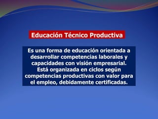 Educación Técnico Productiva
Es una forma de educación orientada a
desarrollar competencias laborales y
capacidades con visión empresarial.
Está organizada en ciclos según
competencias productivas con valor para
el empleo, debidamente certificadas.
 