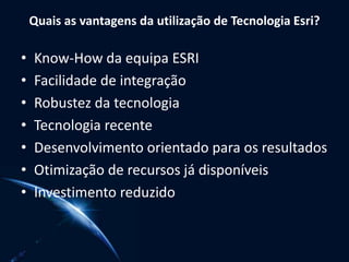 Quais as vantagens da utilização de Tecnologia Esri?
• Know-How da equipa ESRI
• Facilidade de integração
• Robustez da tecnologia
• Tecnologia recente
• Desenvolvimento orientado para os resultados
• Otimização de recursos já disponíveis
• Investimento reduzido
 
