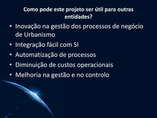 Como pode este projeto ser útil para outras
entidades?
• Inovação na gestão dos processos de negócio
de Urbanismo
• Integração fácil com SI
• Automatização de processos
• Diminuição de custos operacionais
• Melhoria na gestão e no controlo
 