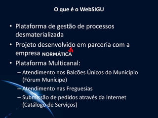 O que é o WebSIGU
• Plataforma de gestão de processos
desmaterializada
• Projeto desenvolvido em parceria com a
empresa
• Plataforma Multicanal:
– Atendimento nos Balcões Únicos do Município
(Fórum Munícipe)
– Atendimento nas Freguesias
– Submissão de pedidos através da Internet
(Catálogo de Serviços)
 