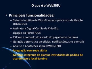 O que é o WebSIGU
• Principais funcionalidades:
– Sistema intuitivo de Workflows nos processos de Gestão
Urbanística
– Assinatura Digital Cartão de Cidadão
– Ligação ao Portal RJUE
– Cálculo e controlo do estado do pagamento de taxas
– Geração automática de ofícios, notificações, sms e emails
– Análise e Anotações sobre DWFx e PDF
– Integração com rede viária
– Geração integrada de plantas instrutórias do pedido de
acordo com o local da obra
 