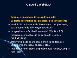 O que é o WebSIGU
– Edição e visualização de peças desenhadas
– Cadastro automático dos processos de licenciamento
– Módulo de indicadores de desempenho dos processos,
para obtenção de informação estatística
– Integração com Gestão Documental (WebDoc 2.0)
– Integração com aplicação de gestão de reuniões
(WebMeeting)
– Transversalidade de utilização (munícipes, técnicos,
utilizadores internos, entidades, etc…)
– Integração com sistema de pagamentos (Unicre, Compra
Fácil, etc)
 