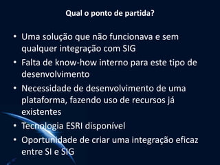 Qual o ponto de partida?
• Uma solução que não funcionava e sem
qualquer integração com SIG
• Falta de know-how interno para este tipo de
desenvolvimento
• Necessidade de desenvolvimento de uma
plataforma, fazendo uso de recursos já
existentes
• Tecnologia ESRI disponível
• Oportunidade de criar uma integração eficaz
entre SI e SIG
 