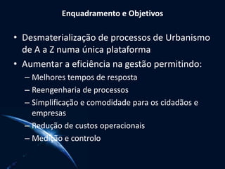 Enquadramento e Objetivos
• Desmaterialização de processos de Urbanismo
de A a Z numa única plataforma
• Aumentar a eficiência na gestão permitindo:
– Melhores tempos de resposta
– Reengenharia de processos
– Simplificação e comodidade para os cidadãos e
empresas
– Redução de custos operacionais
– Medição e controlo
 