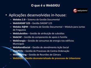 O que é o WebSIGU
• Aplicações desenvolvidas in-house:
– Webdoc 2.0 – Sistema de Gestão Documental
– WebSIADAP 123 – Gestão SIADAP 123
– Webdoc B@M – Sistema de Gestão Documental – Módulo para Juntas
de Freguesia
– WebSubsídios – Gestão de atribuição de subsídios
– WebCAF – Gestão da componente de apoio à Família
– WebEnergia – Gestão de consumos de energia nos edifícios
Municipais
– WebAtendSocial – Gestão de atendimento Ação Social
– WebPCOs – Gestão de Processos de Contra-Ordenação
– WebMeeting – Gestão de Reuniões de Câmara
– WebSIGU – Gestão desmaterializada de processos de Urbanismo
 