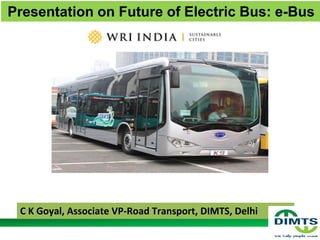 Presentation on Future of Electric Bus: e-Bus
1
C K Goyal, Associate VP-Road Transport, DIMTS, Delhi
 