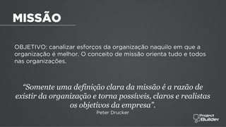 OBJETIVO: canalizar esforços da organização naquilo em que a
organização é melhor. O conceito de missão orienta tudo e todos
nas organizações.
“Somente uma definição clara da missão é a razão de
existir da organização e torna possíveis, claros e realistas
os objetivos da empresa”.
Peter Drucker
MISSÃO
 