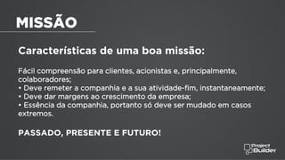 Características de uma boa missão:
Fácil compreensão para clientes, acionistas e, principalmente,
colaboradores;
• Deve remeter a companhia e a sua atividade-fim, instantaneamente;
• Deve dar margens ao crescimento da empresa;
• Essência da companhia, portanto só deve ser mudado em casos
extremos.
PASSADO, PRESENTE E FUTURO!
MISSÃO
 