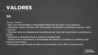 3M
Nossos Valores
• Agir com honestidade e integridade inflexíveis em tudo o que fazemos.
• Satisfazer nossos clientes com tecnologias inovadoras e qualidade superior, valor
e serviço.
• Oferecer retorno atraente aos investidores por meio de crescimento sustentável e
global.
• Respeitar o ambiente físico e social no mundo todo.
• Desenvolver e reconhecer a diversidade de talentos, iniciativas e a liderança de
nossos funcionários.
• Conquistar a admiração de todos os envolvidos com a 3M no mundo todo
VALORES
 