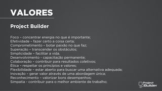 VALORES
Project Builder
Foco – concentrar energia no que é importante;
Efetividade – fazer certo a coisa certa;
Comprometimento – botar paixão no que faz;
Superação – transcender os obstáculos;
Simplicidade – facilitar a vida.
Desenvolvimento - capacitação permanente;
Colaboração – contribuir para resultados coletivos;
Ética – respeitar os princípios e valores;
Flexibilidade – estar aberto para buscar uma alternativa adequada;
Inovação – gerar valor através de uma abordagem única;
Reconhecimento – valorizar bons desempenhos;
Simpatia - contribuir para o melhor ambiente de trabalho;
 