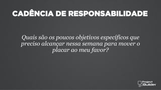 CADÊNCIA DE RESPONSABILIDADE
Quais são os poucos objetivos específicos que
preciso alcançar nessa semana para mover o
placar ao meu favor?
 