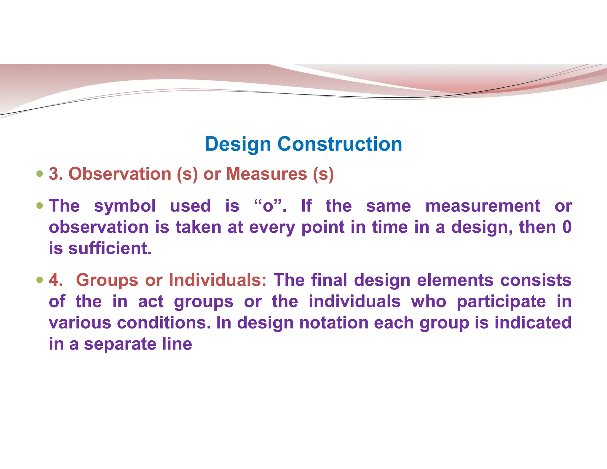 Design Construction
 3. Observation (s) or Measures (s)
 The symbol used is “o”. If the same measurement or
observation is taken at every point in time in a design, then 0
is sufficient.
 4. Groups or Individuals: The final design elements consists
of the in act groups or the individuals who participate in
various conditions. In design notation each group is indicated
in a separate line
 