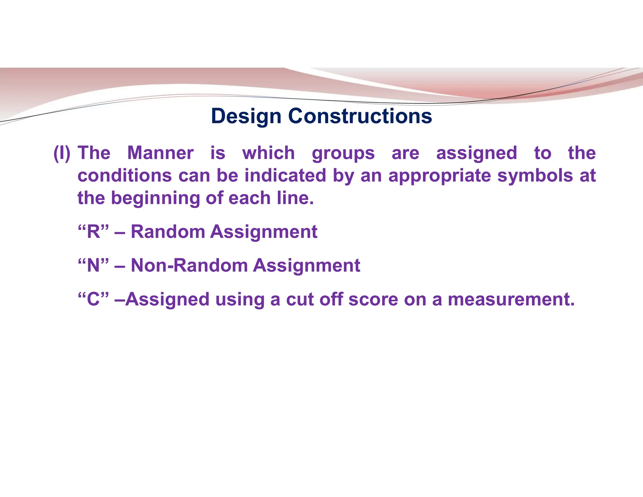 Design Constructions
(I) The Manner is which groups are assigned to the
conditions can be indicated by an appropriate symbols at
the beginning of each line.
“R” – Random Assignment
“N” – Non-Random Assignment
“C” –Assigned using a cut off score on a measurement.
 