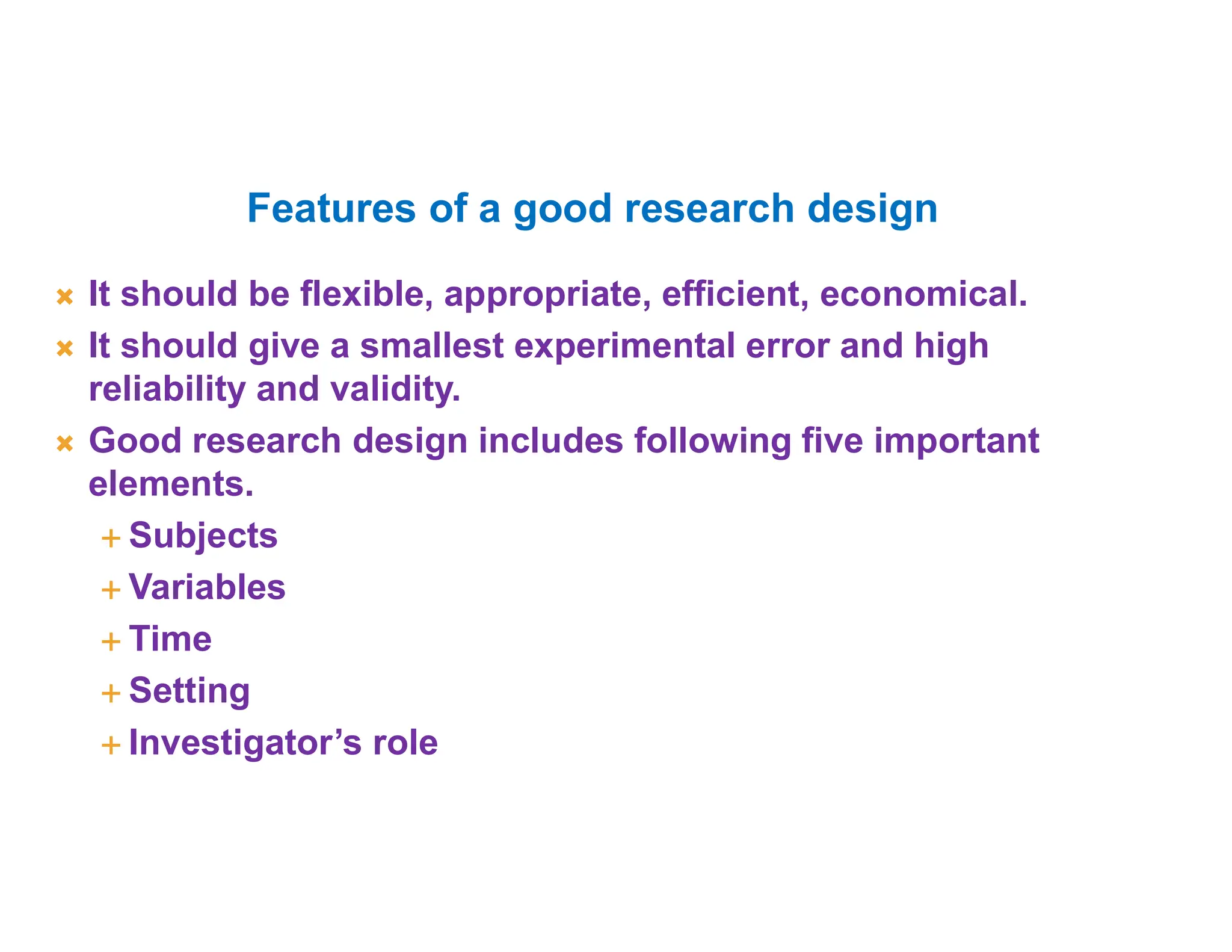  It should be flexible, appropriate, efficient, economical.
 It should give a smallest experimental error and high
reliability and validity.
 Good research design includes following five important
elements.
 Subjects
 Variables
 Time
 Setting
 Investigator’s role
Features of a good research design
 