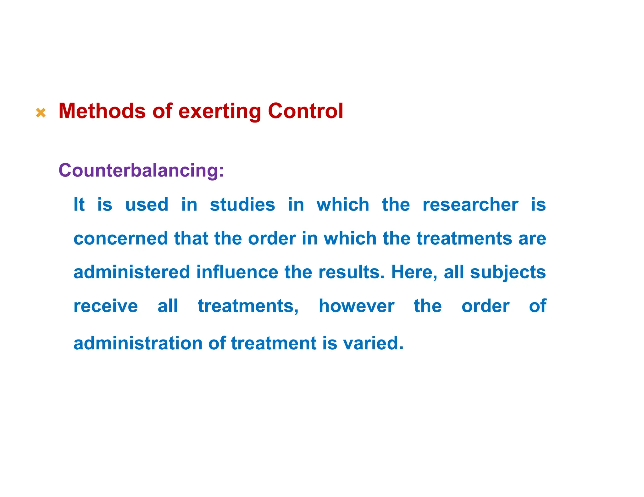  Methods of exerting Control
Counterbalancing:
It is used in studies in which the researcher is
concerned that the order in which the treatments are
administered influence the results. Here, all subjects
receive all treatments, however the order of
administration of treatment is varied.
 