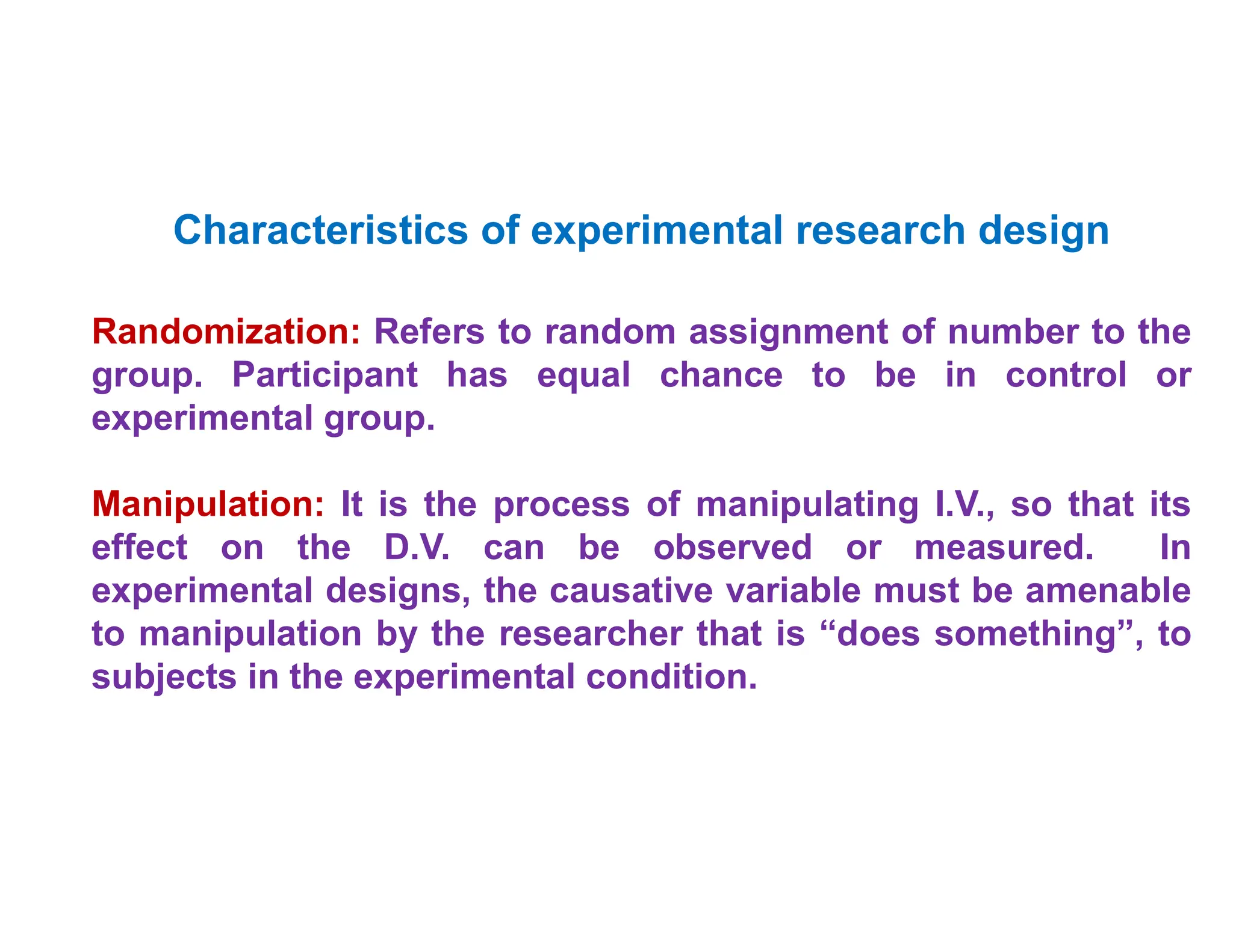 •
Characteristics of experimental research design
Randomization: Refers to random assignment of number to the
group. Participant has equal chance to be in control or
experimental group.
Manipulation: It is the process of manipulating I.V., so that its
effect on the D.V. can be observed or measured. In
experimental designs, the causative variable must be amenable
to manipulation by the researcher that is “does something”, to
subjects in the experimental condition.
 