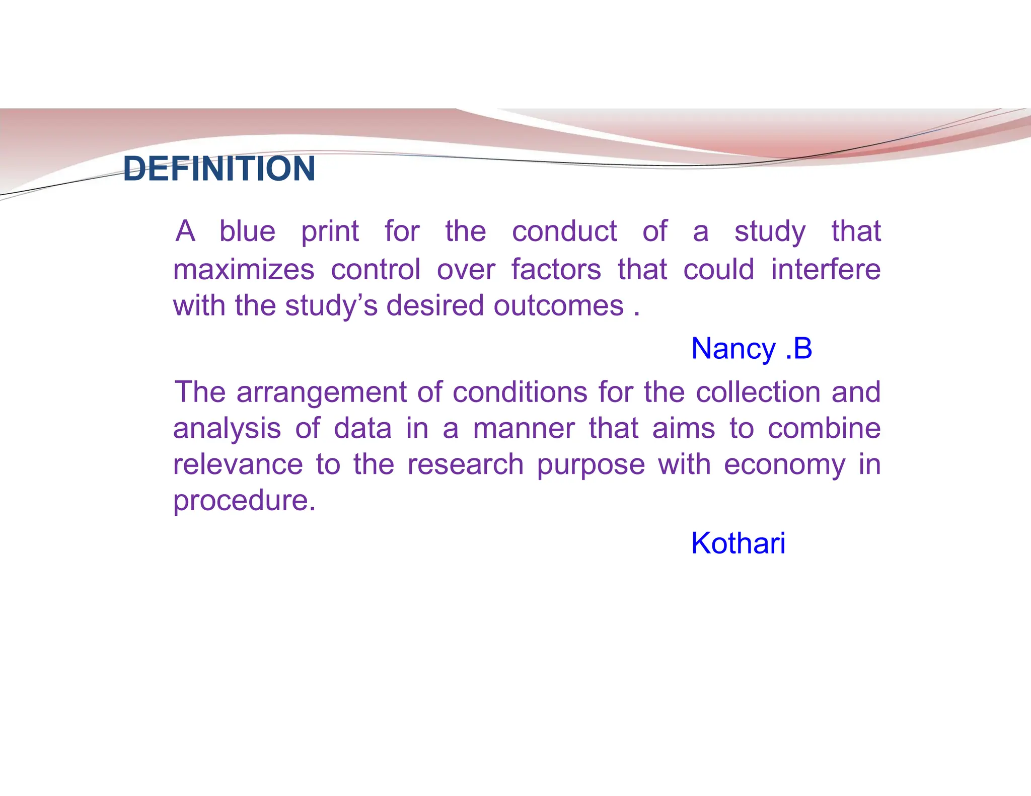 DEFINITION
A blue print for the conduct of a study that
maximizes control over factors that could interfere
with the study’s desired outcomes .
Nancy .B
The arrangement of conditions for the collection and
analysis of data in a manner that aims to combine
relevance to the research purpose with economy in
procedure.
Kothari
 