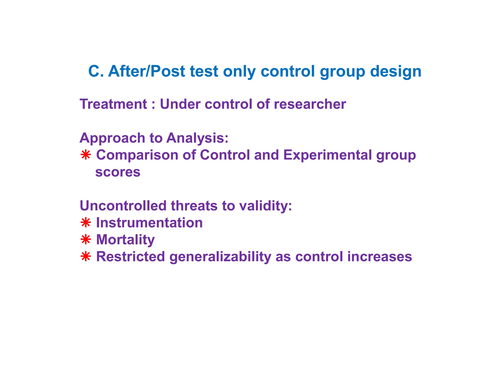 C. After/Post test only control group design
• pretest and post test
Treatment : Under control of researcher
Approach to Analysis:
 Comparison of Control and Experimental group
scores
Uncontrolled threats to validity:
 Instrumentation
 Mortality
 Restricted generalizability as control increases
 