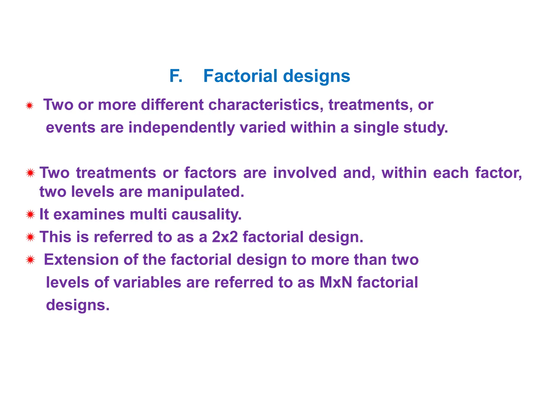  Two or more different characteristics, treatments, or
events are independently varied within a single study.
 Two treatments or factors are involved and, within each factor,
two levels are manipulated.
 It examines multi causality.
 This is referred to as a 2x2 factorial design.
 Extension of the factorial design to more than two
levels of variables are referred to as MxN factorial
designs.
F. Factorial designs
 