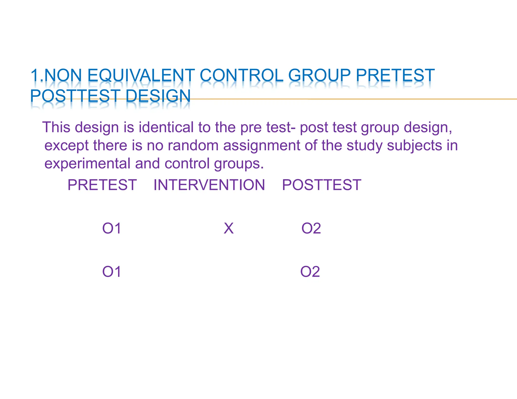 1.NON EQUIVALENT CONTROL GROUP PRETEST
POSTTEST DESIGN
This design is identical to the pre test- post test group design,
except there is no random assignment of the study subjects in
experimental and control groups.
PRETEST INTERVENTION POSTTEST
O1 X O2
O1 O2
 