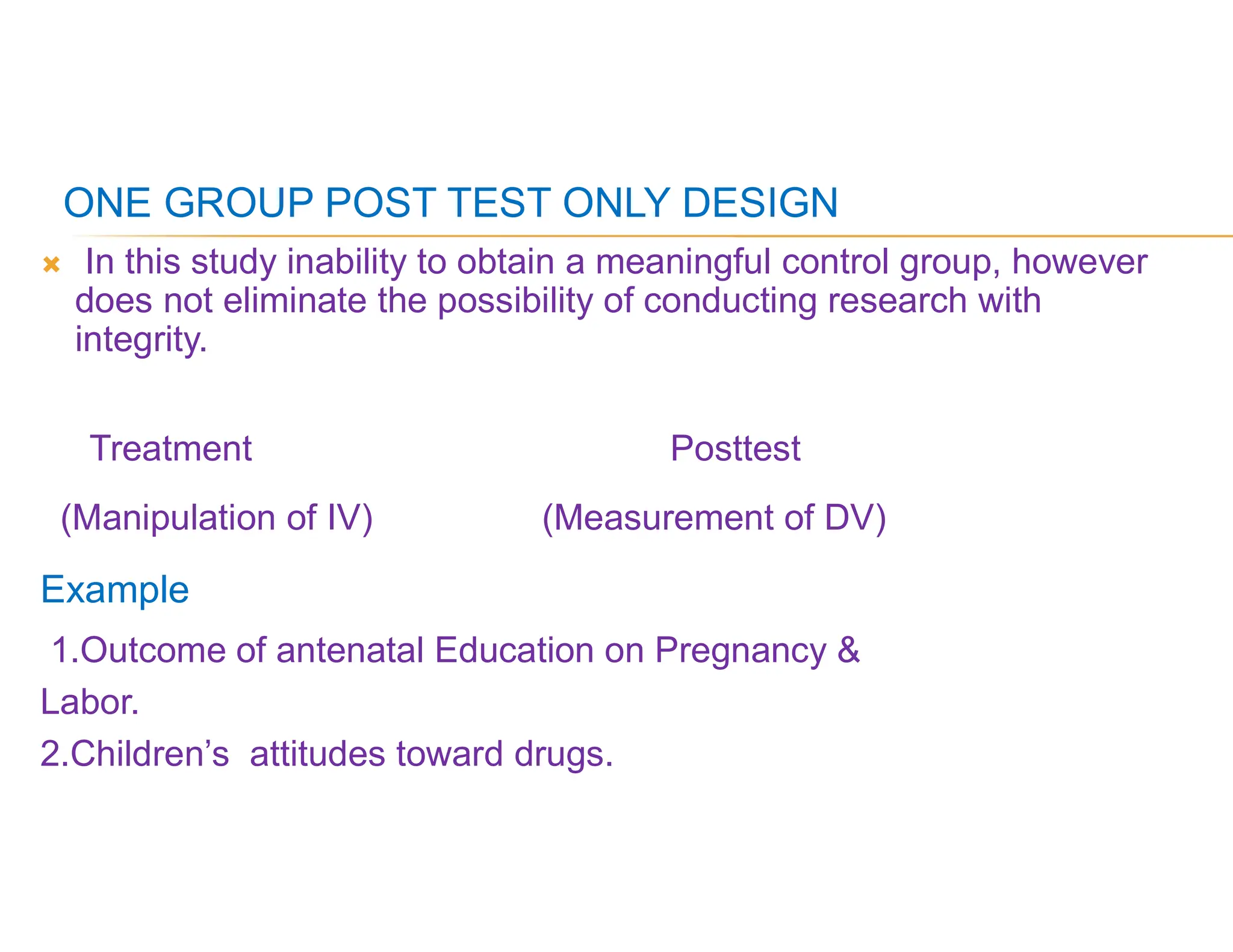 ONE GROUP POST TEST ONLY DESIGN
 In this study inability to obtain a meaningful control group, however
does not eliminate the possibility of conducting research with
integrity.
Treatment Posttest
(Manipulation of IV) (Measurement of DV)
Example
1.Outcome of antenatal Education on Pregnancy &
Labor.
2.Children’s attitudes toward drugs.
 