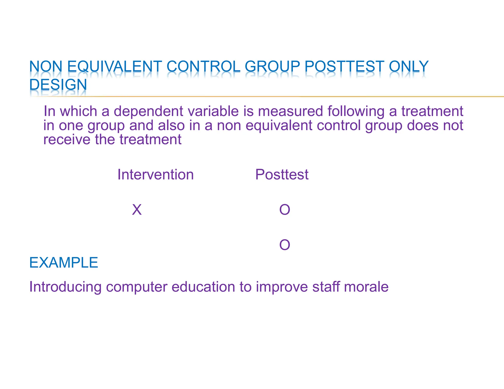 NON EQUIVALENT CONTROL GROUP POSTTEST ONLY
DESIGN
In which a dependent variable is measured following a treatment
in one group and also in a non equivalent control group does not
receive the treatment
Intervention Posttest
X O
O
EXAMPLE
Introducing computer education to improve staff morale
 