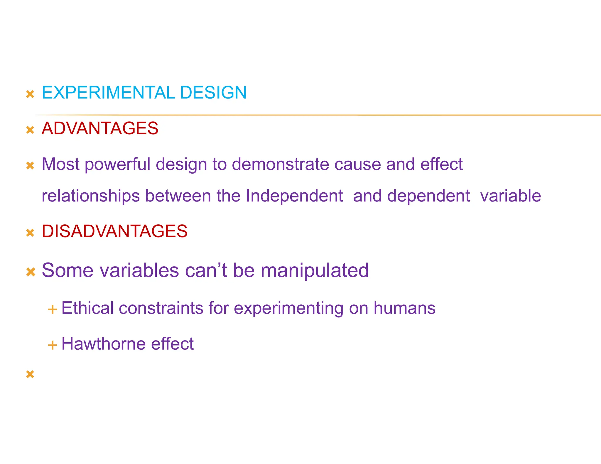  EXPERIMENTAL DESIGN
 ADVANTAGES
 Most powerful design to demonstrate cause and effect
relationships between the Independent and dependent variable
 DISADVANTAGES
 Some variables can’t be manipulated
 Ethical constraints for experimenting on humans
 Hawthorne effect

 