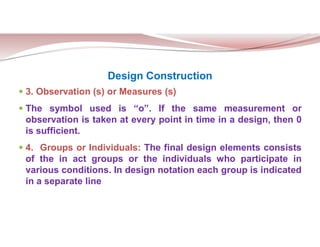 Design Construction
 3. Observation (s) or Measures (s)
 The symbol used is “o”. If the same measurement or
observation is taken at every point in time in a design, then 0
is sufficient.
 4. Groups or Individuals: The final design elements consists
of the in act groups or the individuals who participate in
various conditions. In design notation each group is indicated
in a separate line
 