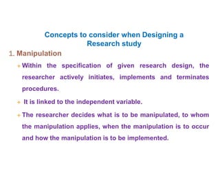 Concepts to consider when Designing a
Research study
1. Manipulation
 Within the specification of given research design, the
researcher actively initiates, implements and terminates
procedures.
 It is linked to the independent variable.
 The researcher decides what is to be manipulated, to whom
the manipulation applies, when the manipulation is to occur
and how the manipulation is to be implemented.
 