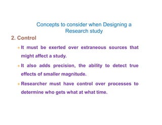 Concepts to consider when Designing a
Research study
2. Control
 It must be exerted over extraneous sources that
might affect a study.
 It also adds precision, the ability to detect true
effects of smaller magnitude.
 Researcher must have control over processes to
determine who gets what at what time.
 