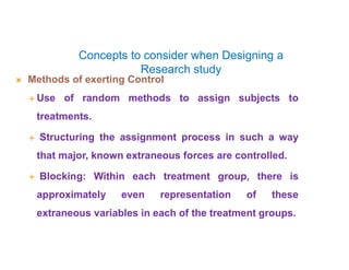 Concepts to consider when Designing a
Research study
 Methods of exerting Control
 Use of random methods to assign subjects to
treatments.
 Structuring the assignment process in such a way
that major, known extraneous forces are controlled.
 Blocking: Within each treatment group, there is
approximately even representation of these
extraneous variables in each of the treatment groups.
 