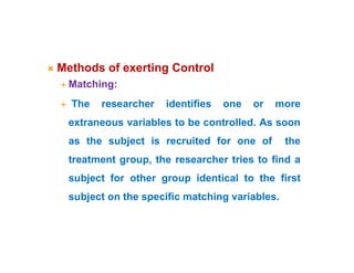  Methods of exerting Control
 Matching:
 The researcher identifies one or more
extraneous variables to be controlled. As soon
as the subject is recruited for one of the
treatment group, the researcher tries to find a
subject for other group identical to the first
subject on the specific matching variables.
 