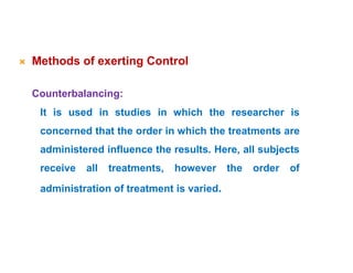 Methods of exerting Control
Counterbalancing:
It is used in studies in which the researcher is
concerned that the order in which the treatments are
administered influence the results. Here, all subjects
receive all treatments, however the order of
administration of treatment is varied.
 