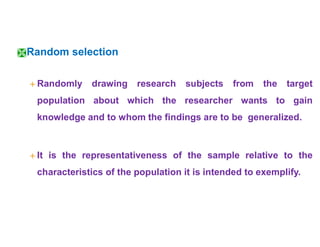 Random selection
 Randomly drawing research subjects from the target
population about which the researcher wants to gain
knowledge and to whom the findings are to be generalized.
 It is the representativeness of the sample relative to the
characteristics of the population it is intended to exemplify.
 