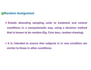 Random Assignment
 Entails allocating sampling units to treatment and control
conditions in a nonsystematic way, using a decision method
that is known to be random (Eg: Coin toss, random drawing)
 It is intended to ensure that subjects in in one condition are
similar to those in other conditions.
 
