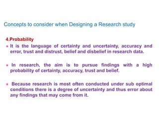 4.Probability
 It is the language of certainty and uncertainty, accuracy and
error, trust and distrust, belief and disbelief in research data.
 In research, the aim is to pursue findings with a high
probability of certainty, accuracy, trust and belief.
 Because research is most often conducted under sub optimal
conditions there is a degree of uncertainty and thus error about
any findings that may come from it.
Concepts to consider when Designing a Research study
 