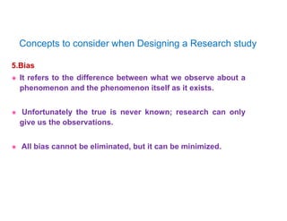 5.Bias
 It refers to the difference between what we observe about a
phenomenon and the phenomenon itself as it exists.
 Unfortunately the true is never known; research can only
give us the observations.
 All bias cannot be eliminated, but it can be minimized.
Concepts to consider when Designing a Research study
 