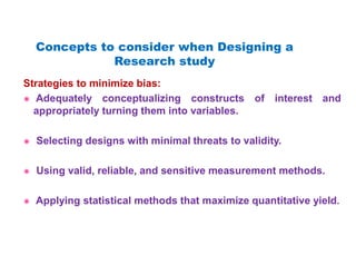 Strategies to minimize bias:
 Adequately conceptualizing constructs of interest and
appropriately turning them into variables.
 Selecting designs with minimal threats to validity.
 Using valid, reliable, and sensitive measurement methods.
 Applying statistical methods that maximize quantitative yield.
Concepts to consider when Designing a
Research study
 