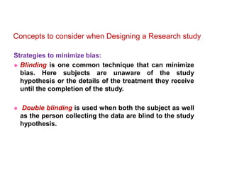 Strategies to minimize bias:
 Blinding is one common technique that can minimize
bias. Here subjects are unaware of the study
hypothesis or the details of the treatment they receive
until the completion of the study.
 Double blinding is used when both the subject as well
as the person collecting the data are blind to the study
hypothesis.
Concepts to consider when Designing a Research study
 