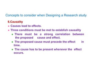 6.Causality
 Causes lead to effects.
 Three conditions must be met to establish causality
 There must be a strong correlation between
the proposed cause and effect.
 The proposed cause must precede the effect in
time.
 The cause has to be present whenever the effect
occurs.
Concepts to consider when Designing a Research study
 